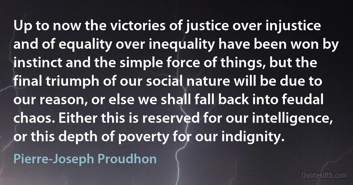 Up to now the victories of justice over injustice and of equality over inequality have been won by instinct and the simple force of things, but the final triumph of our social nature will be due to our reason, or else we shall fall back into feudal chaos. Either this is reserved for our intelligence, or this depth of poverty for our indignity. (Pierre-Joseph Proudhon)