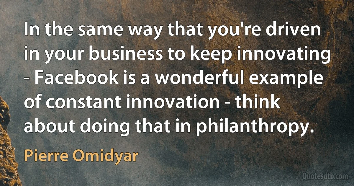 In the same way that you're driven in your business to keep innovating - Facebook is a wonderful example of constant innovation - think about doing that in philanthropy. (Pierre Omidyar)