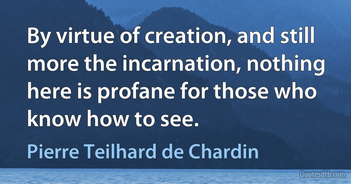 By virtue of creation, and still more the incarnation, nothing here is profane for those who know how to see. (Pierre Teilhard de Chardin)