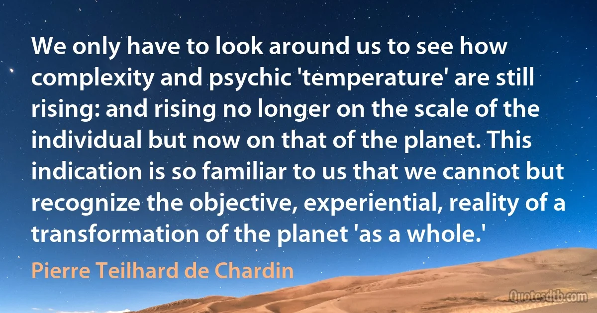 We only have to look around us to see how complexity and psychic 'temperature' are still rising: and rising no longer on the scale of the individual but now on that of the planet. This indication is so familiar to us that we cannot but recognize the objective, experiential, reality of a transformation of the planet 'as a whole.' (Pierre Teilhard de Chardin)