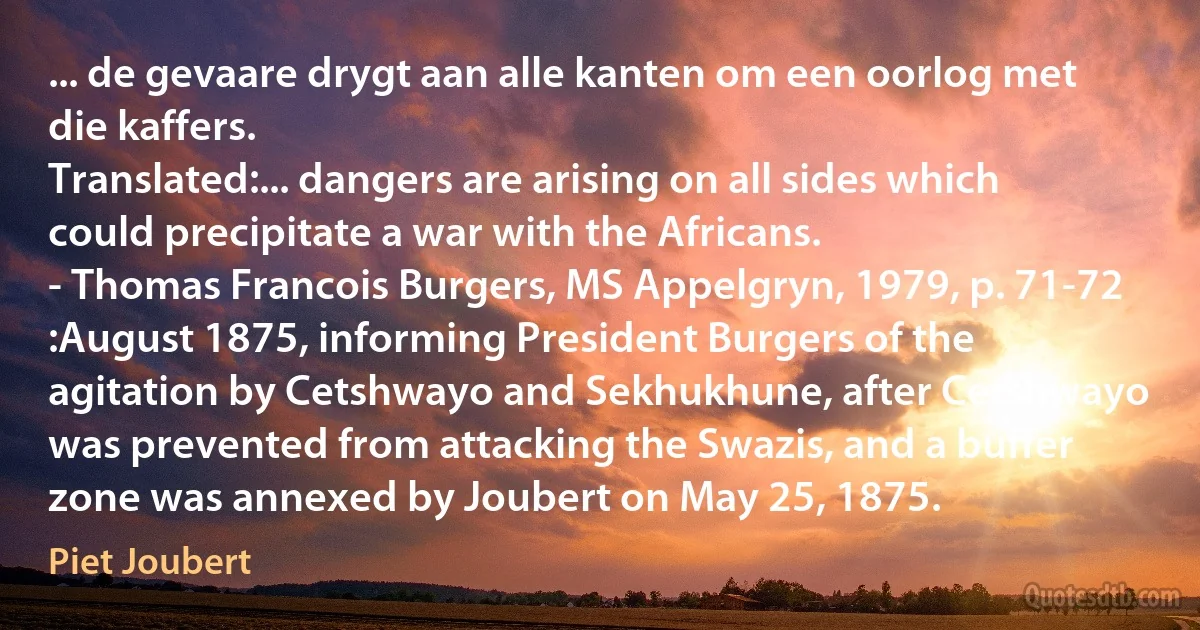 ... de gevaare drygt aan alle kanten om een oorlog met die kaffers.
Translated:... dangers are arising on all sides which could precipitate a war with the Africans.
- Thomas Francois Burgers, MS Appelgryn, 1979, p. 71-72
:August 1875, informing President Burgers of the agitation by Cetshwayo and Sekhukhune, after Cetshwayo was prevented from attacking the Swazis, and a buffer zone was annexed by Joubert on May 25, 1875. (Piet Joubert)