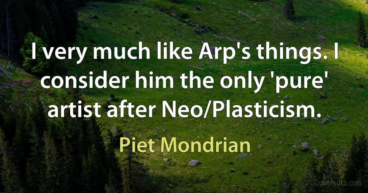 I very much like Arp's things. I consider him the only 'pure' artist after Neo/Plasticism. (Piet Mondrian)