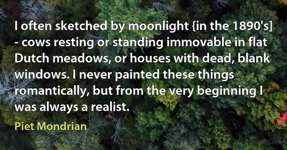 I often sketched by moonlight {in the 1890's] - cows resting or standing immovable in flat Dutch meadows, or houses with dead, blank windows. I never painted these things romantically, but from the very beginning I was always a realist. (Piet Mondrian)