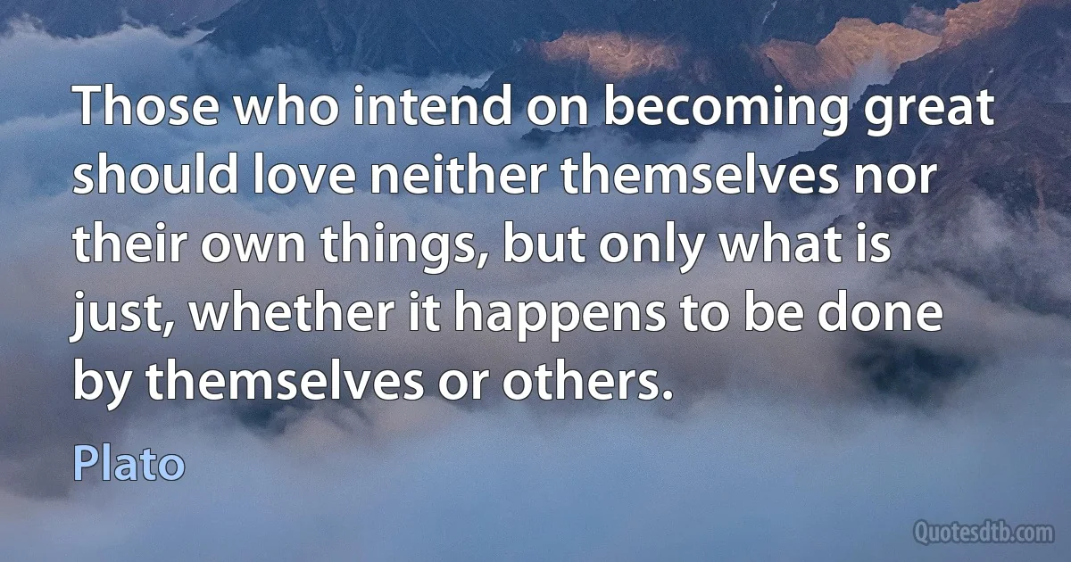 Those who intend on becoming great should love neither themselves nor their own things, but only what is just, whether it happens to be done by themselves or others. (Plato)