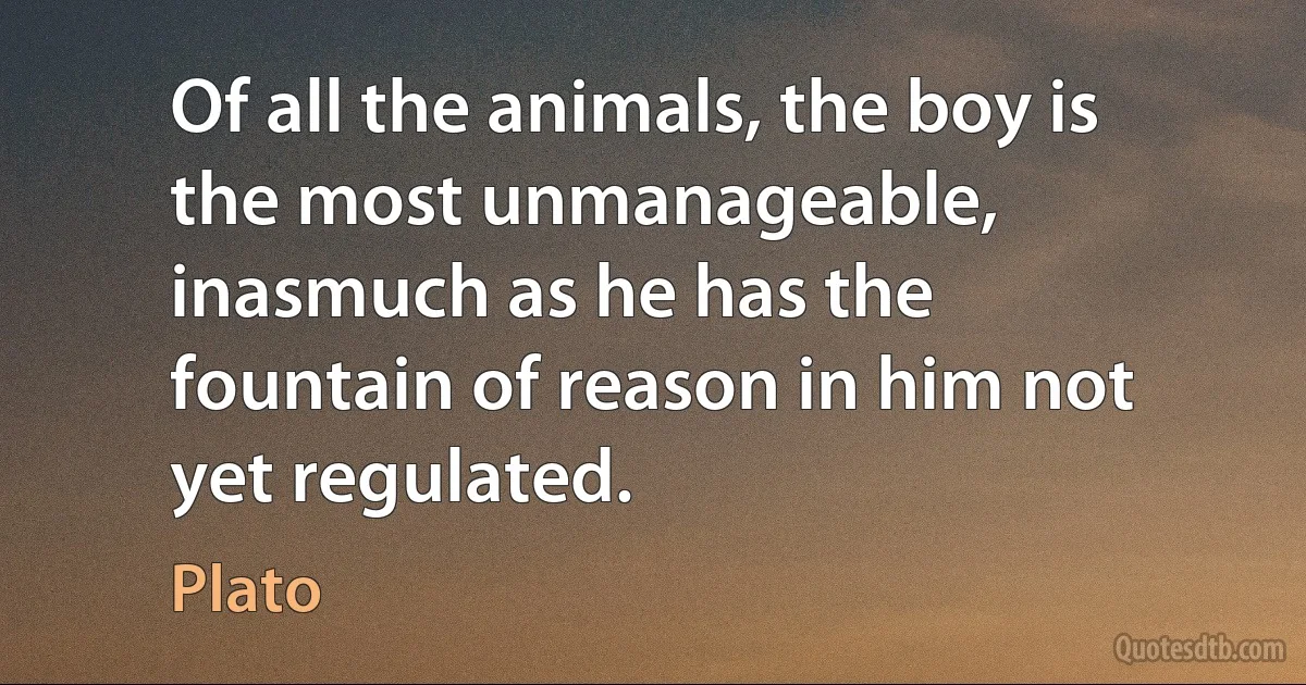 Of all the animals, the boy is the most unmanageable, inasmuch as he has the fountain of reason in him not yet regulated. (Plato)