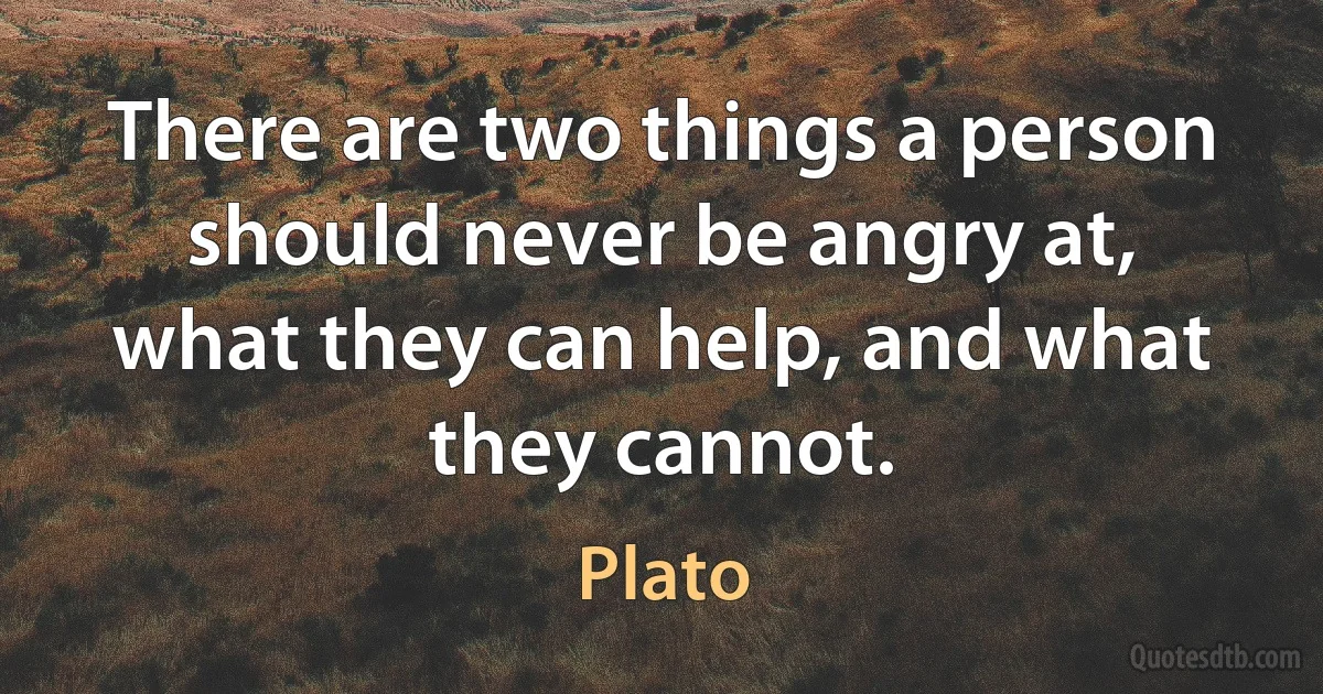 There are two things a person should never be angry at, what they can help, and what they cannot. (Plato)