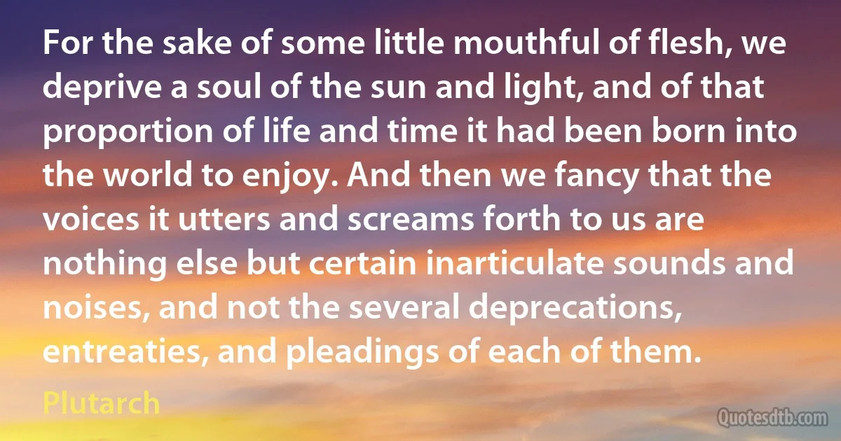 For the sake of some little mouthful of flesh, we deprive a soul of the sun and light, and of that proportion of life and time it had been born into the world to enjoy. And then we fancy that the voices it utters and screams forth to us are nothing else but certain inarticulate sounds and noises, and not the several deprecations, entreaties, and pleadings of each of them. (Plutarch)