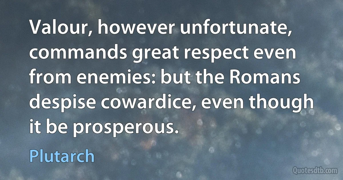 Valour, however unfortunate, commands great respect even from enemies: but the Romans despise cowardice, even though it be prosperous. (Plutarch)