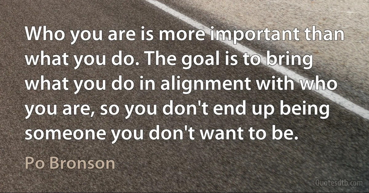 Who you are is more important than what you do. The goal is to bring what you do in alignment with who you are, so you don't end up being someone you don't want to be. (Po Bronson)