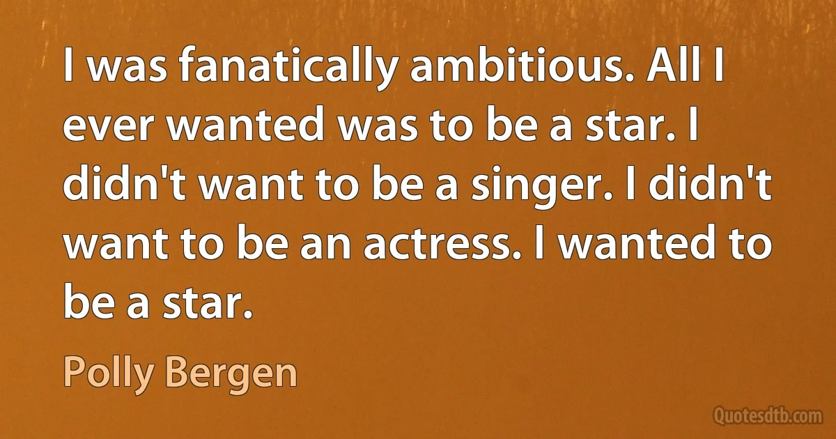 I was fanatically ambitious. All I ever wanted was to be a star. I didn't want to be a singer. I didn't want to be an actress. I wanted to be a star. (Polly Bergen)