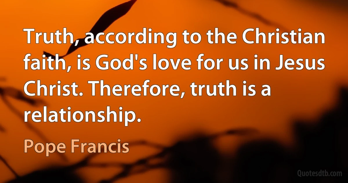 Truth, according to the Christian faith, is God's love for us in Jesus Christ. Therefore, truth is a relationship. (Pope Francis)