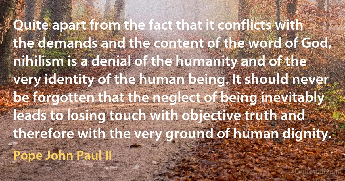 Quite apart from the fact that it conflicts with the demands and the content of the word of God, nihilism is a denial of the humanity and of the very identity of the human being. It should never be forgotten that the neglect of being inevitably leads to losing touch with objective truth and therefore with the very ground of human dignity. (Pope John Paul II)