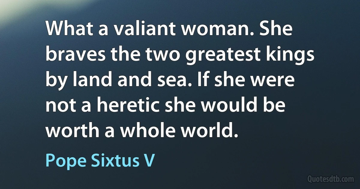 What a valiant woman. She braves the two greatest kings by land and sea. If she were not a heretic she would be worth a whole world. (Pope Sixtus V)