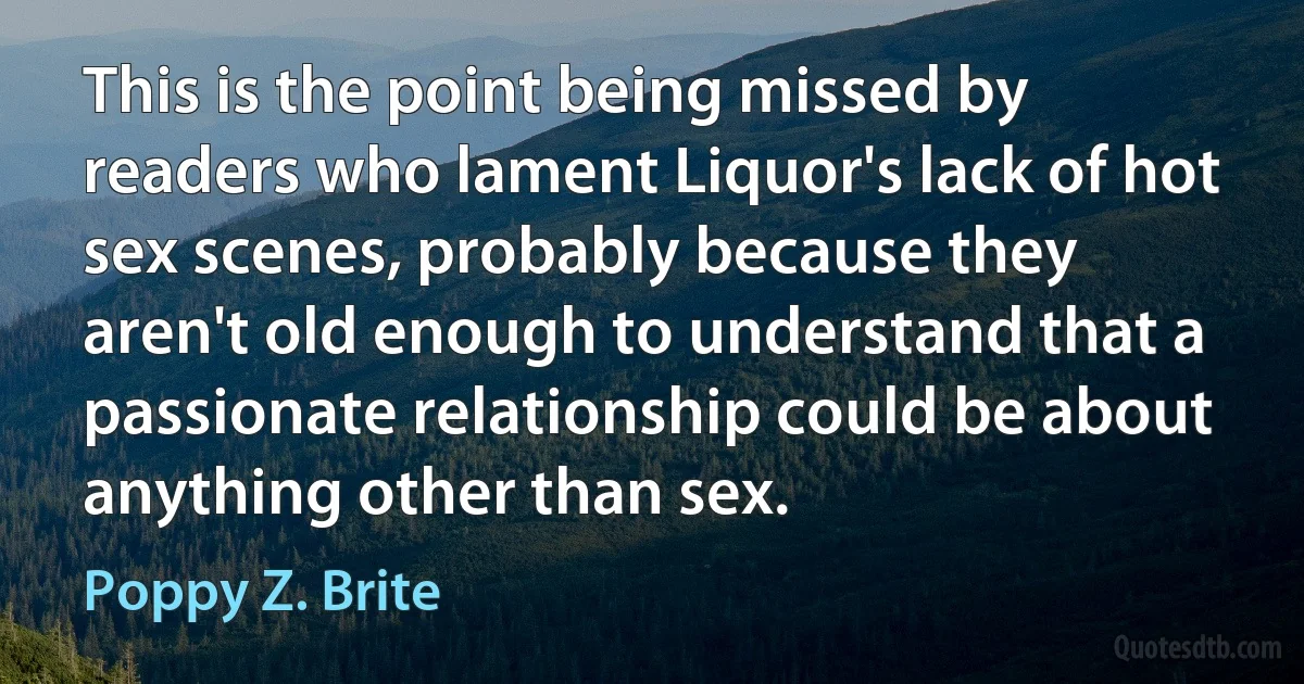 This is the point being missed by readers who lament Liquor's lack of hot sex scenes, probably because they aren't old enough to understand that a passionate relationship could be about anything other than sex. (Poppy Z. Brite)