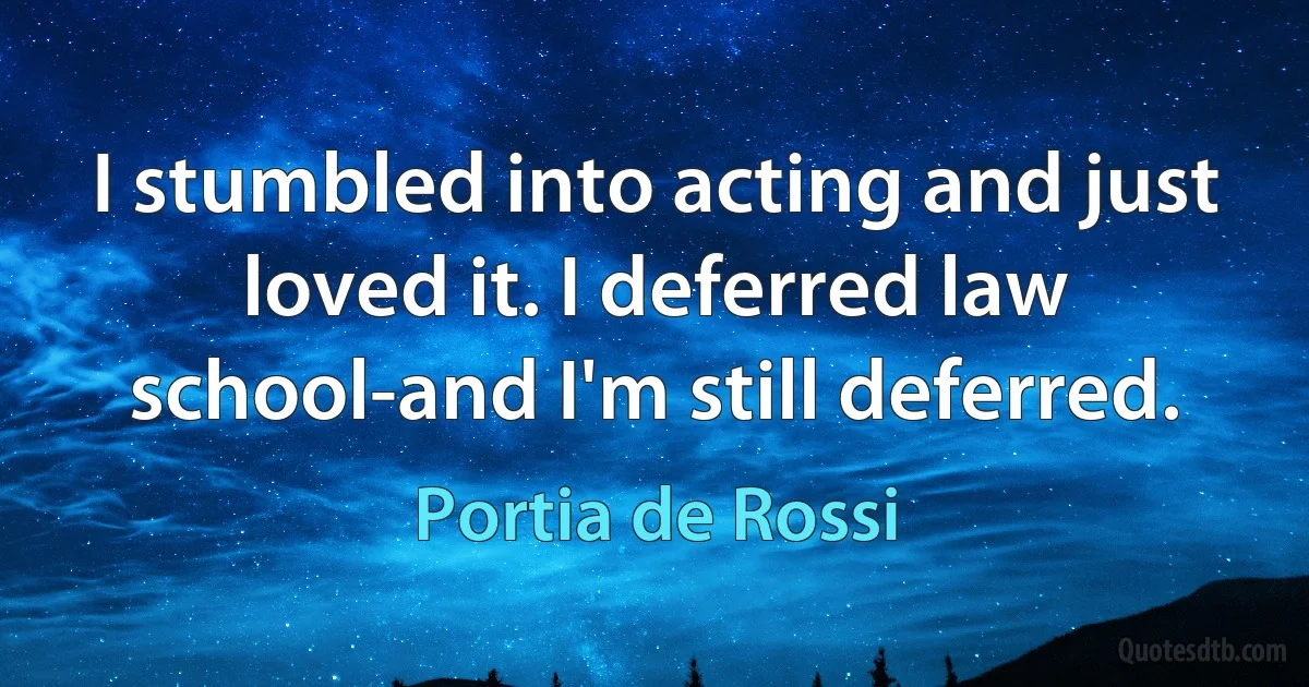 I stumbled into acting and just loved it. I deferred law school-and I'm still deferred. (Portia de Rossi)