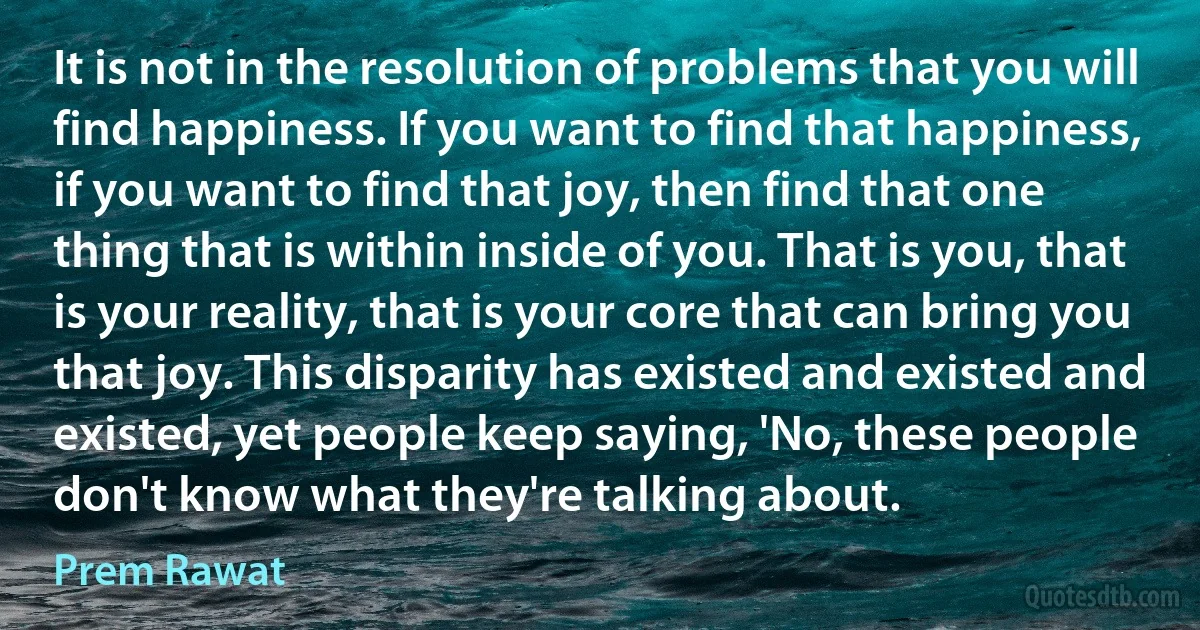 It is not in the resolution of problems that you will find happiness. If you want to find that happiness, if you want to find that joy, then find that one thing that is within inside of you. That is you, that is your reality, that is your core that can bring you that joy. This disparity has existed and existed and existed, yet people keep saying, 'No, these people don't know what they're talking about. (Prem Rawat)