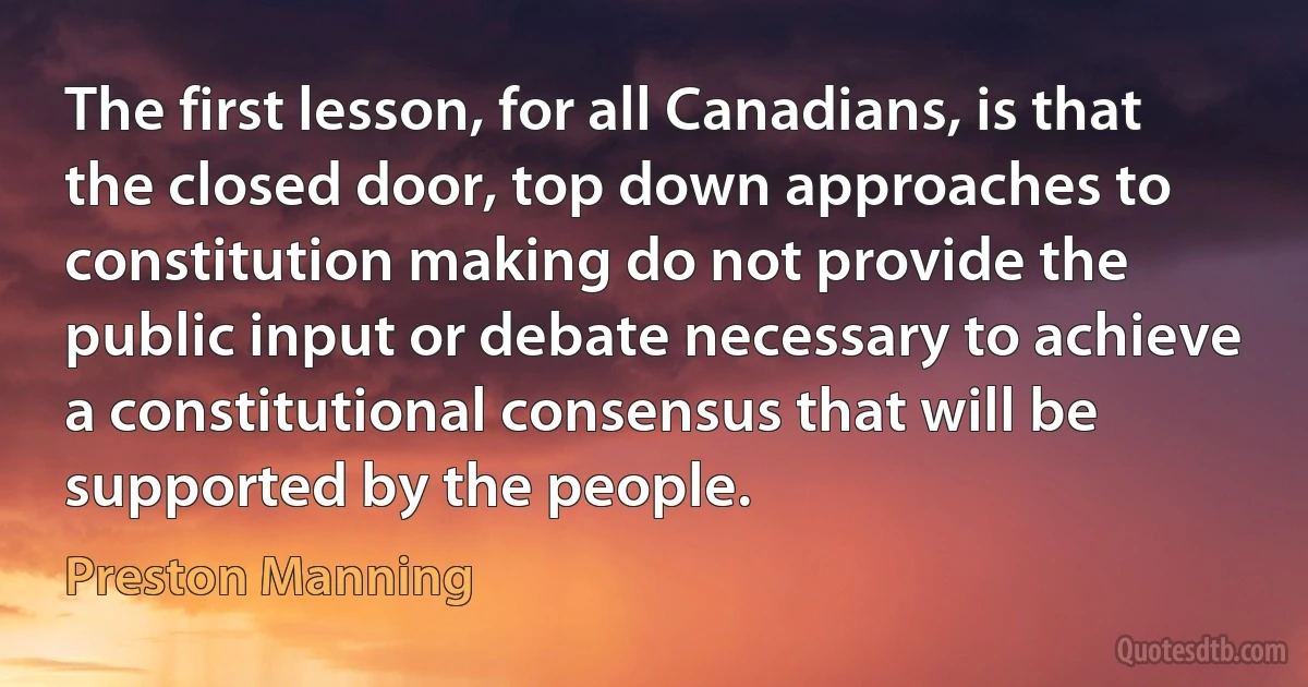 The first lesson, for all Canadians, is that the closed door, top down approaches to constitution making do not provide the public input or debate necessary to achieve a constitutional consensus that will be supported by the people. (Preston Manning)