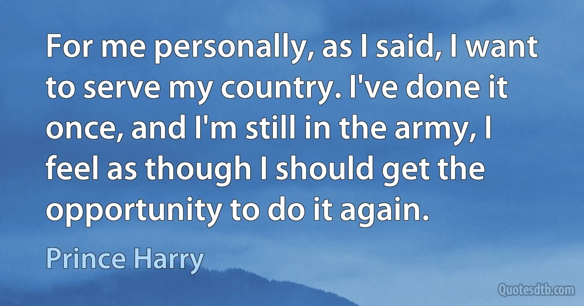 For me personally, as I said, I want to serve my country. I've done it once, and I'm still in the army, I feel as though I should get the opportunity to do it again. (Prince Harry)