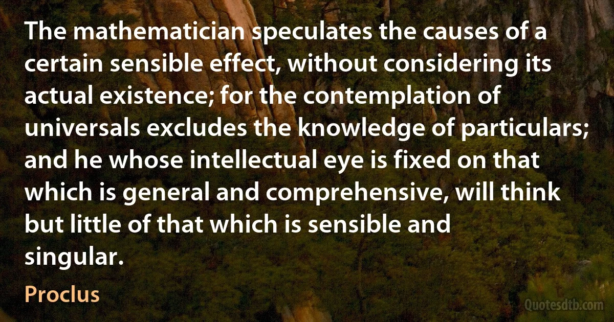 The mathematician speculates the causes of a certain sensible effect, without considering its actual existence; for the contemplation of universals excludes the knowledge of particulars; and he whose intellectual eye is fixed on that which is general and comprehensive, will think but little of that which is sensible and singular. (Proclus)