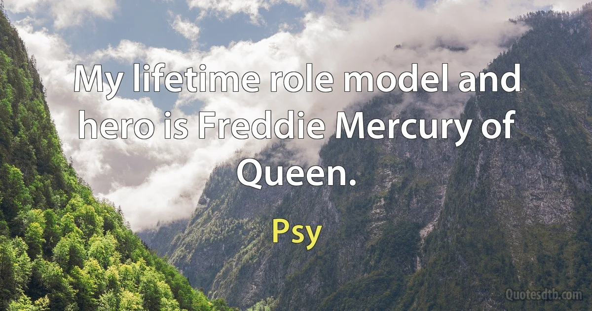 My lifetime role model and hero is Freddie Mercury of Queen. (Psy)