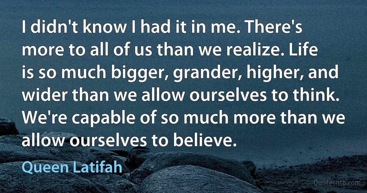 I didn't know I had it in me. There's more to all of us than we realize. Life is so much bigger, grander, higher, and wider than we allow ourselves to think. We're capable of so much more than we allow ourselves to believe. (Queen Latifah)