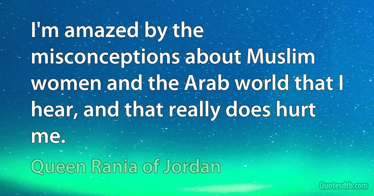 I'm amazed by the misconceptions about Muslim women and the Arab world that I hear, and that really does hurt me. (Queen Rania of Jordan)