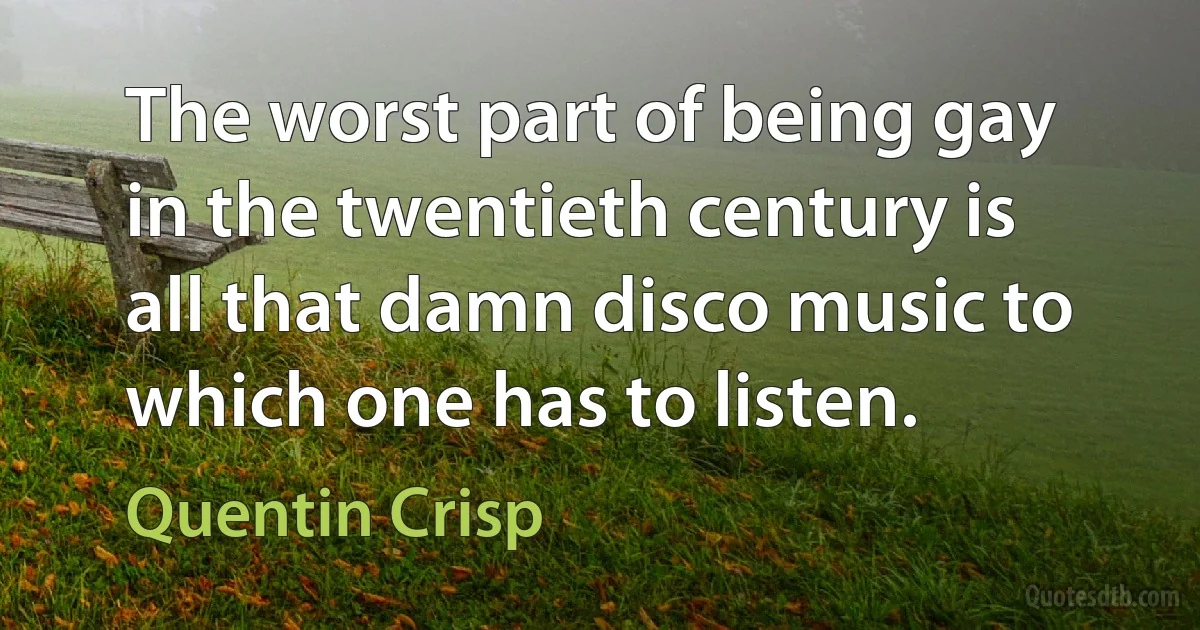 The worst part of being gay in the twentieth century is all that damn disco music to which one has to listen. (Quentin Crisp)