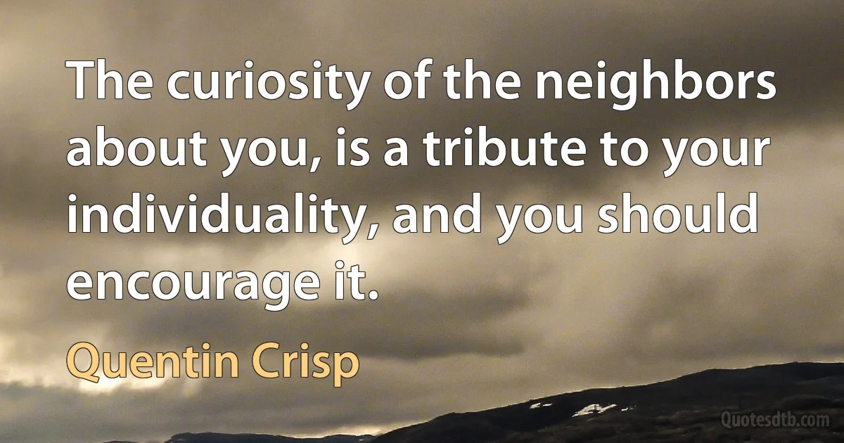 The curiosity of the neighbors about you, is a tribute to your individuality, and you should encourage it. (Quentin Crisp)