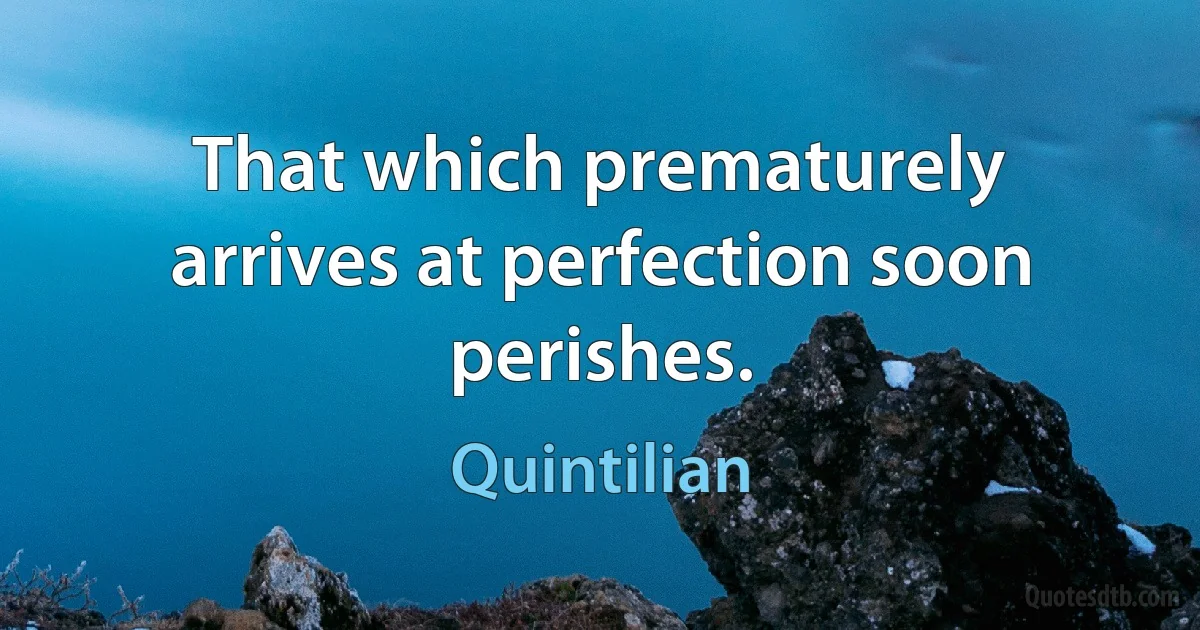 That which prematurely arrives at perfection soon perishes. (Quintilian)