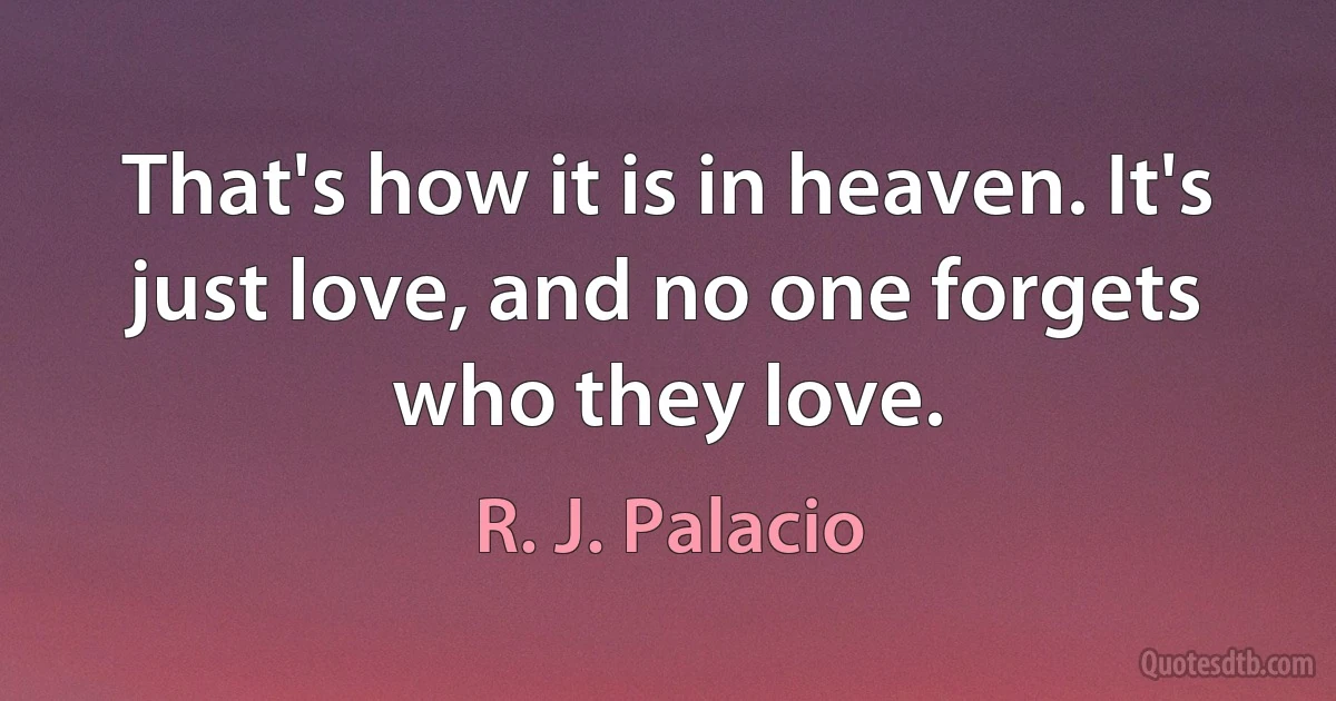 That's how it is in heaven. It's just love, and no one forgets who they love. (R. J. Palacio)