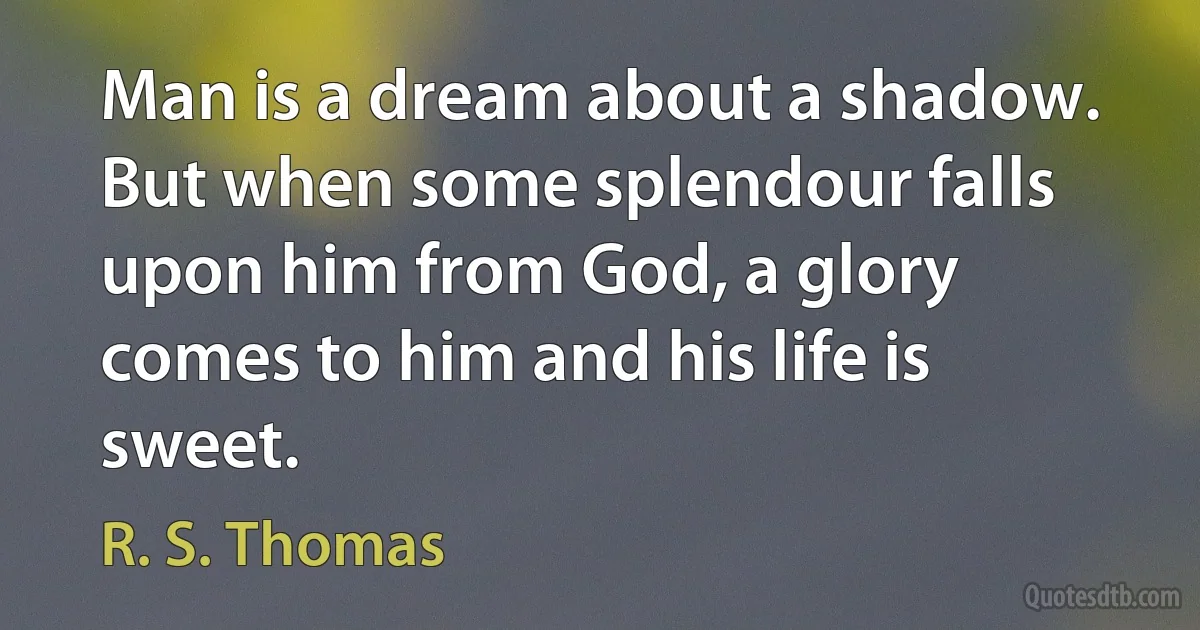 Man is a dream about a shadow. But when some splendour falls upon him from God, a glory comes to him and his life is sweet. (R. S. Thomas)