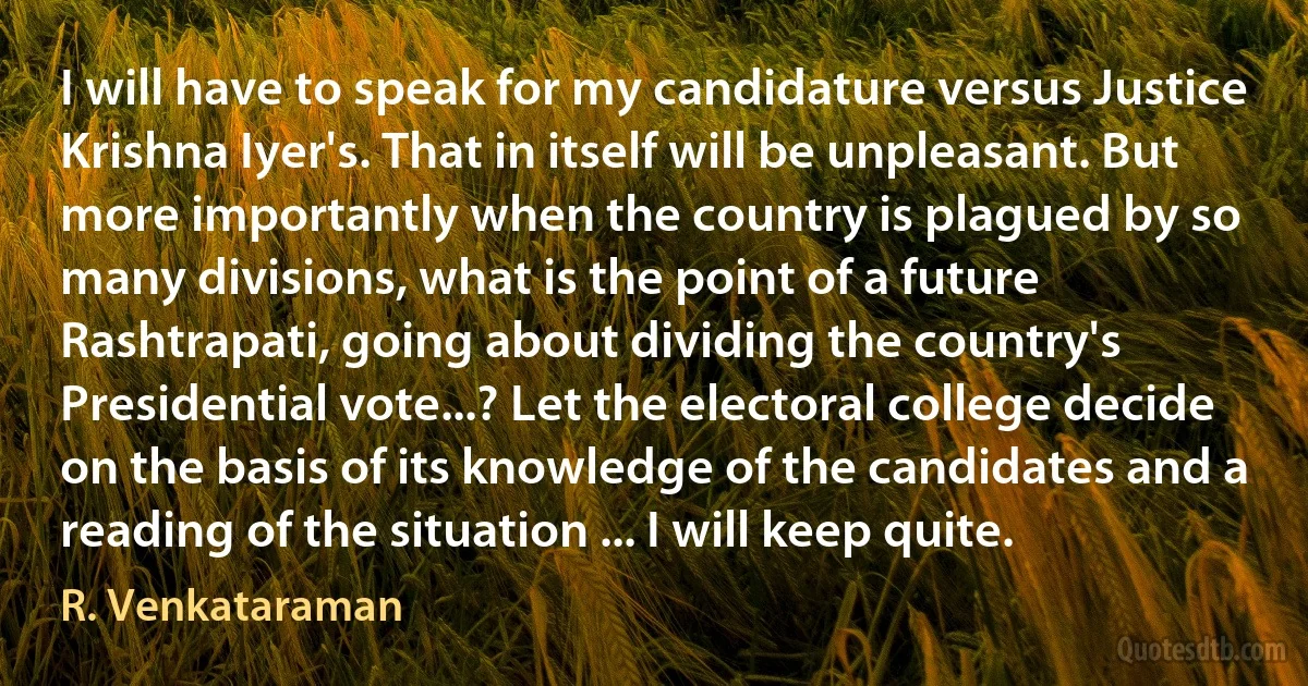 I will have to speak for my candidature versus Justice Krishna Iyer's. That in itself will be unpleasant. But more importantly when the country is plagued by so many divisions, what is the point of a future Rashtrapati, going about dividing the country's Presidential vote...? Let the electoral college decide on the basis of its knowledge of the candidates and a reading of the situation ... I will keep quite. (R. Venkataraman)