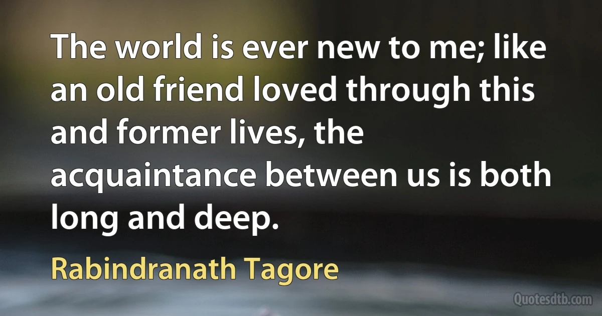 The world is ever new to me; like an old friend loved through this and former lives, the acquaintance between us is both long and deep. (Rabindranath Tagore)