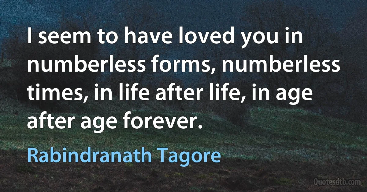 I seem to have loved you in numberless forms, numberless times, in life after life, in age after age forever. (Rabindranath Tagore)