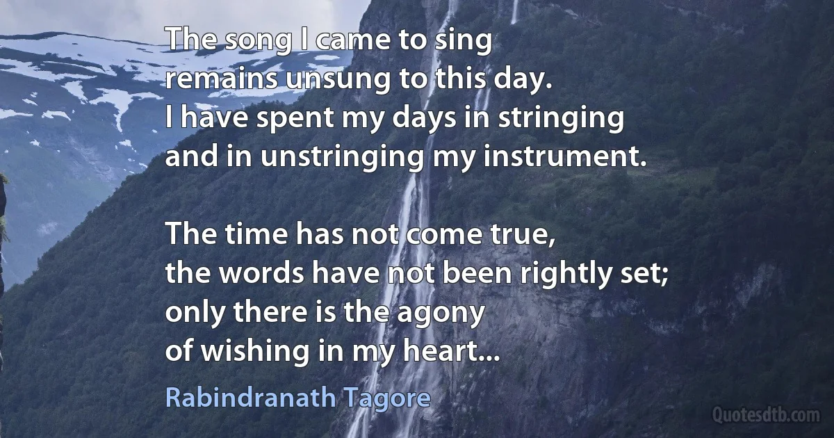 The song I came to sing
remains unsung to this day.
I have spent my days in stringing
and in unstringing my instrument.

The time has not come true,
the words have not been rightly set;
only there is the agony
of wishing in my heart... (Rabindranath Tagore)