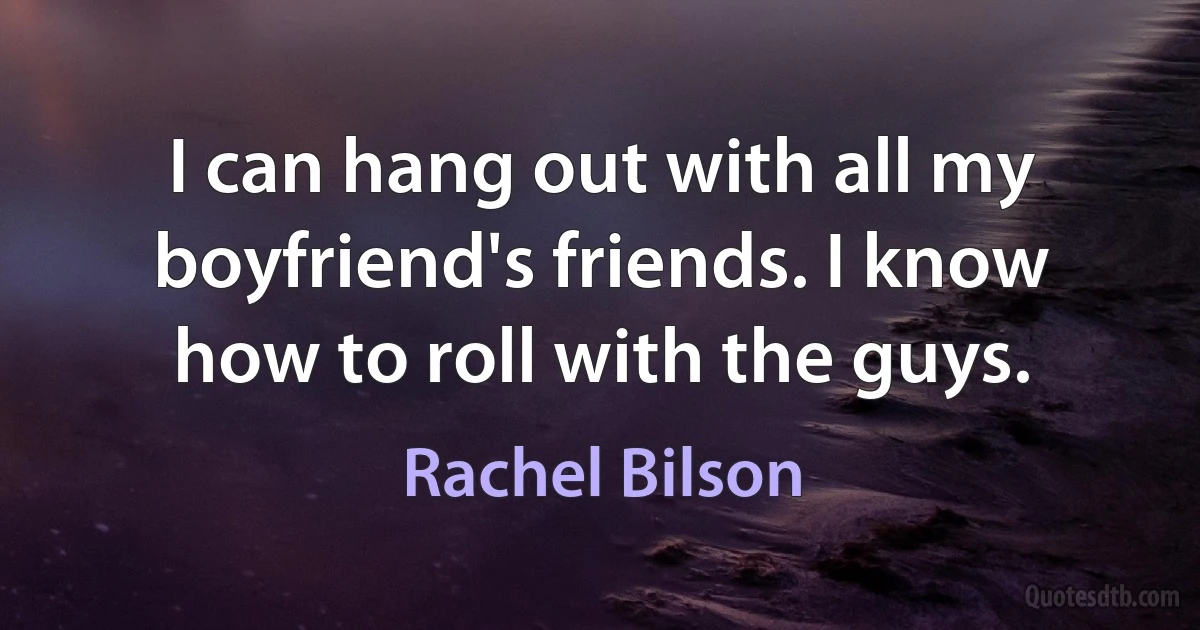 I can hang out with all my boyfriend's friends. I know how to roll with the guys. (Rachel Bilson)