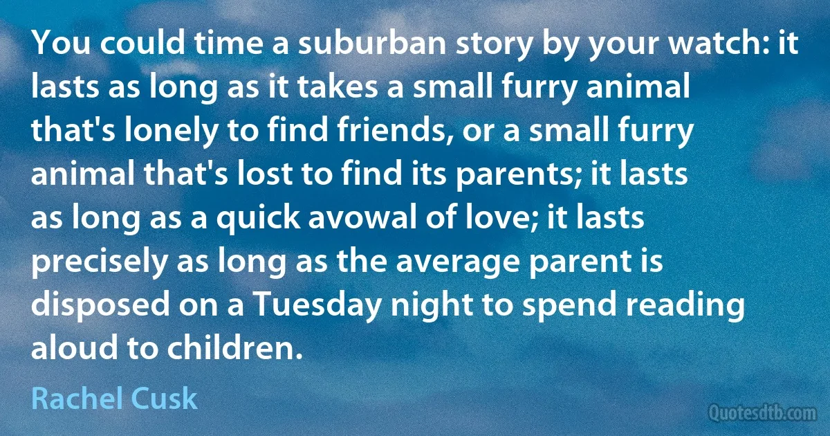 You could time a suburban story by your watch: it lasts as long as it takes a small furry animal that's lonely to find friends, or a small furry animal that's lost to find its parents; it lasts as long as a quick avowal of love; it lasts precisely as long as the average parent is disposed on a Tuesday night to spend reading aloud to children. (Rachel Cusk)