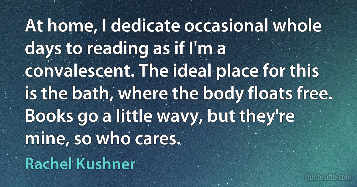 At home, I dedicate occasional whole days to reading as if I'm a convalescent. The ideal place for this is the bath, where the body floats free. Books go a little wavy, but they're mine, so who cares. (Rachel Kushner)