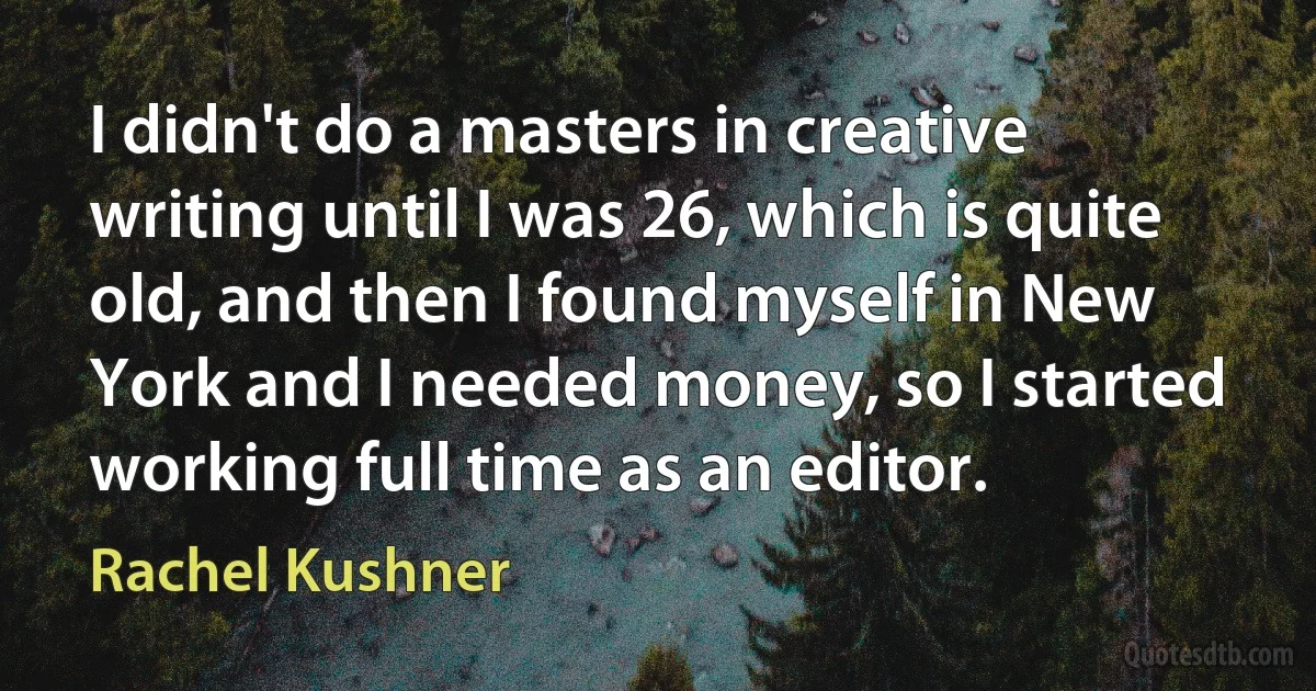 I didn't do a masters in creative writing until I was 26, which is quite old, and then I found myself in New York and I needed money, so I started working full time as an editor. (Rachel Kushner)