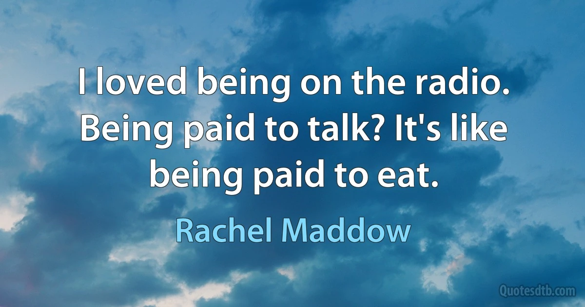 I loved being on the radio. Being paid to talk? It's like being paid to eat. (Rachel Maddow)