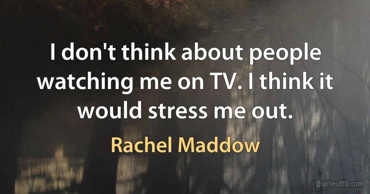 I don't think about people watching me on TV. I think it would stress me out. (Rachel Maddow)