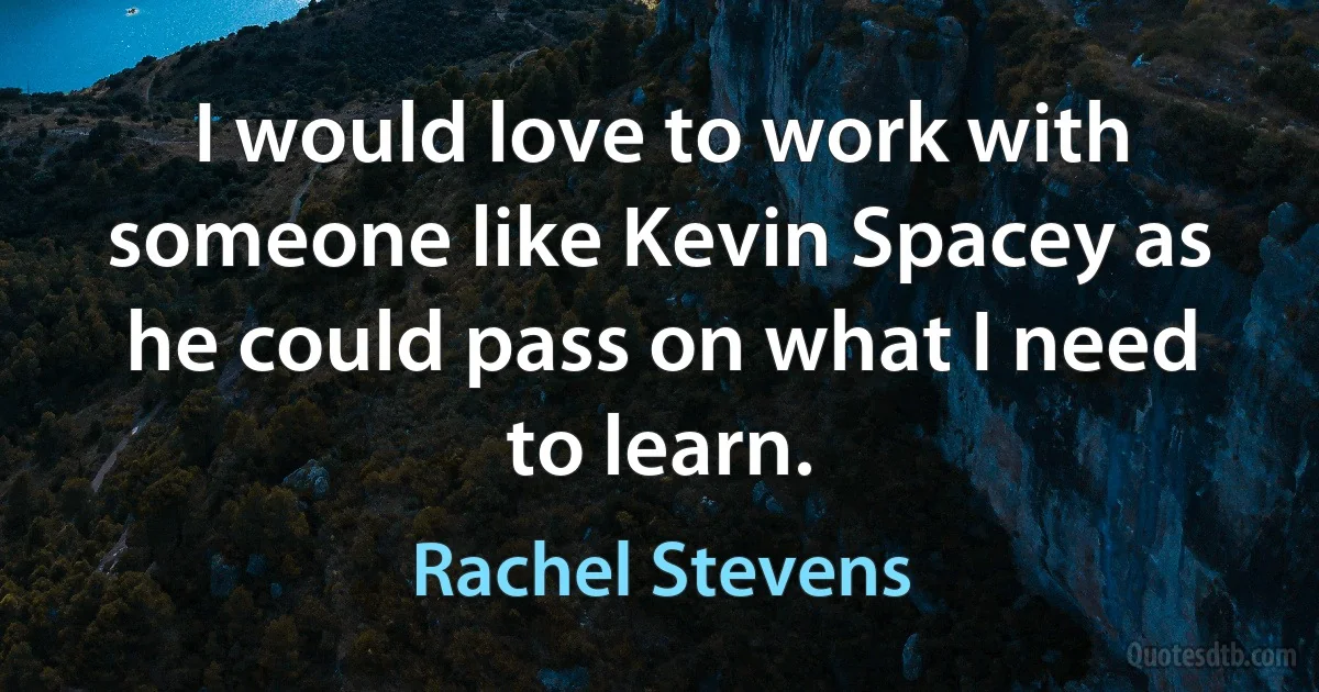 I would love to work with someone like Kevin Spacey as he could pass on what I need to learn. (Rachel Stevens)