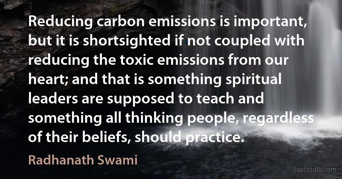 Reducing carbon emissions is important, but it is shortsighted if not coupled with reducing the toxic emissions from our heart; and that is something spiritual leaders are supposed to teach and something all thinking people, regardless of their beliefs, should practice. (Radhanath Swami)