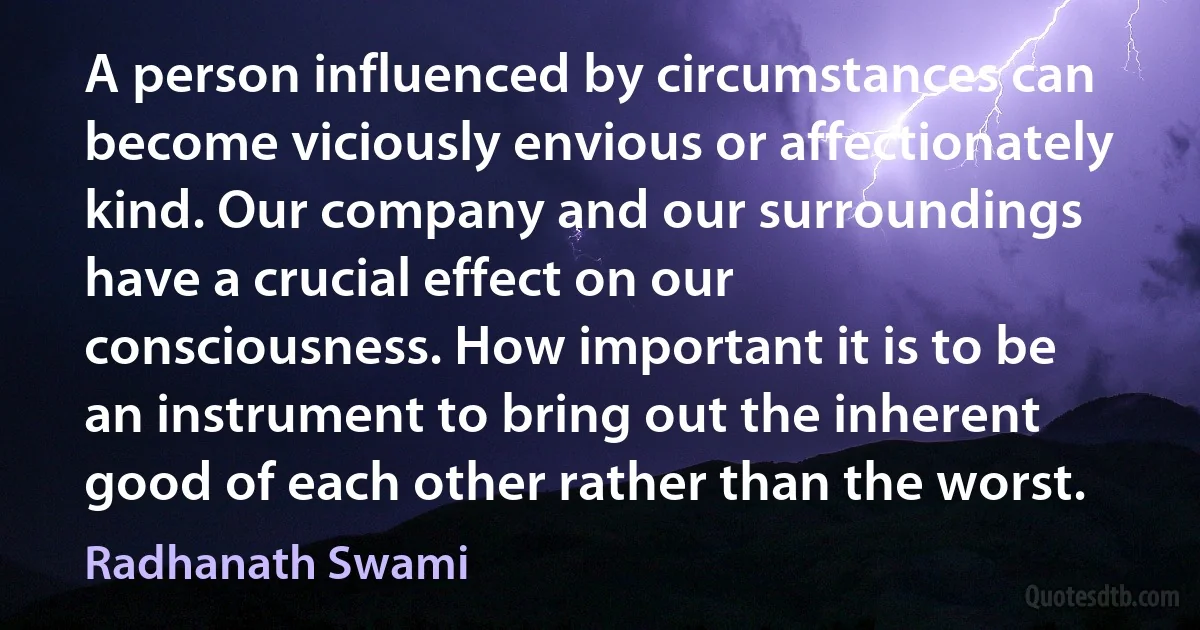 A person influenced by circumstances can become viciously envious or affectionately kind. Our company and our surroundings have a crucial effect on our consciousness. How important it is to be an instrument to bring out the inherent good of each other rather than the worst. (Radhanath Swami)