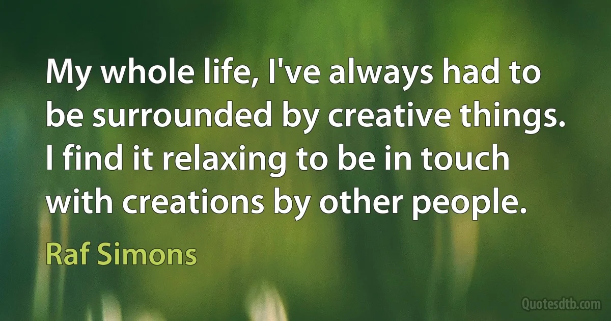 My whole life, I've always had to be surrounded by creative things. I find it relaxing to be in touch with creations by other people. (Raf Simons)