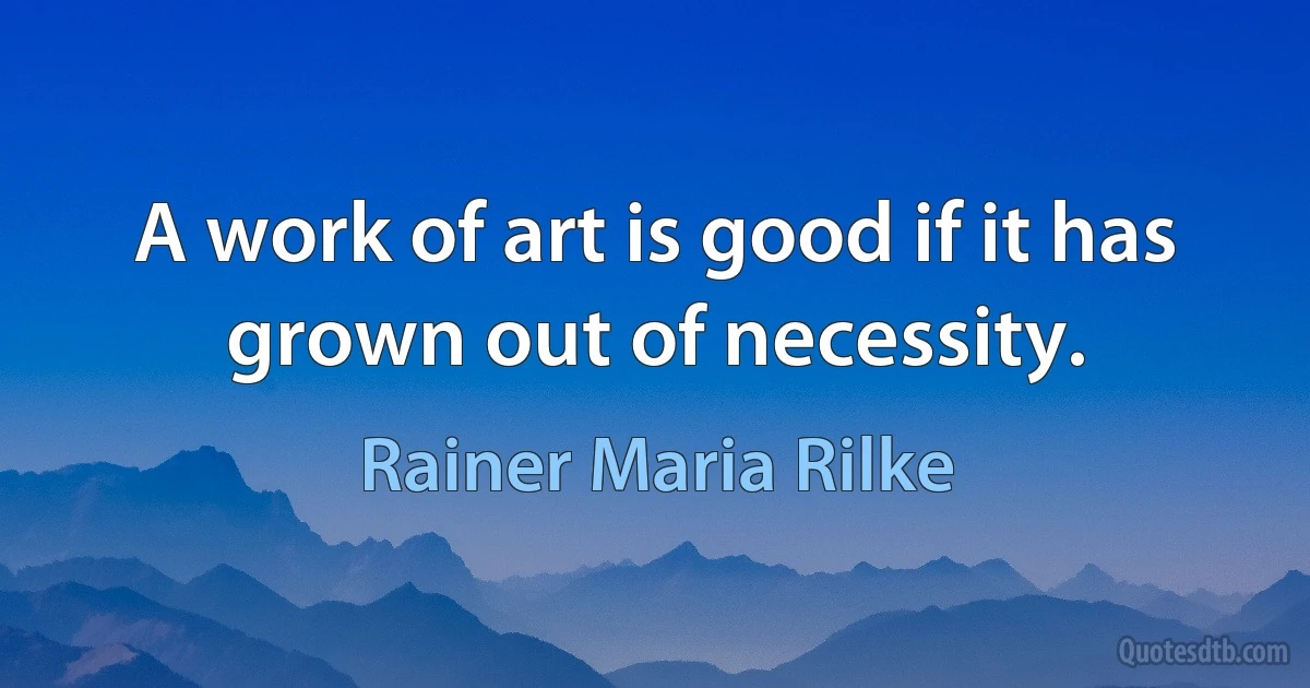 A work of art is good if it has grown out of necessity. (Rainer Maria Rilke)