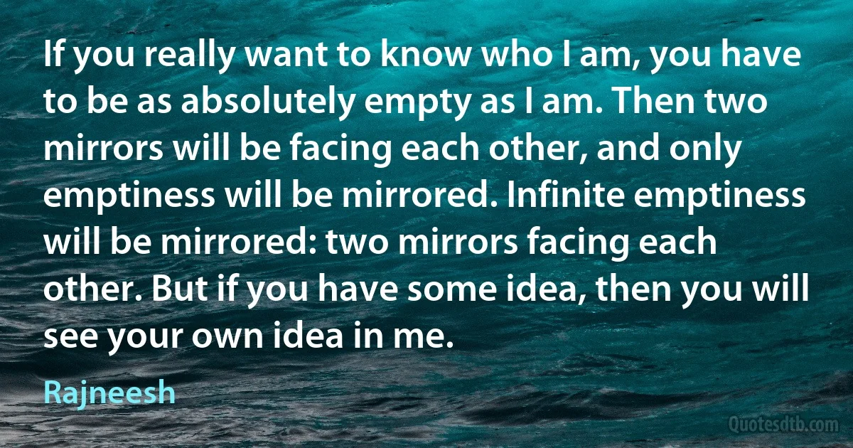 If you really want to know who I am, you have to be as absolutely empty as I am. Then two mirrors will be facing each other, and only emptiness will be mirrored. Infinite emptiness will be mirrored: two mirrors facing each other. But if you have some idea, then you will see your own idea in me. (Rajneesh)