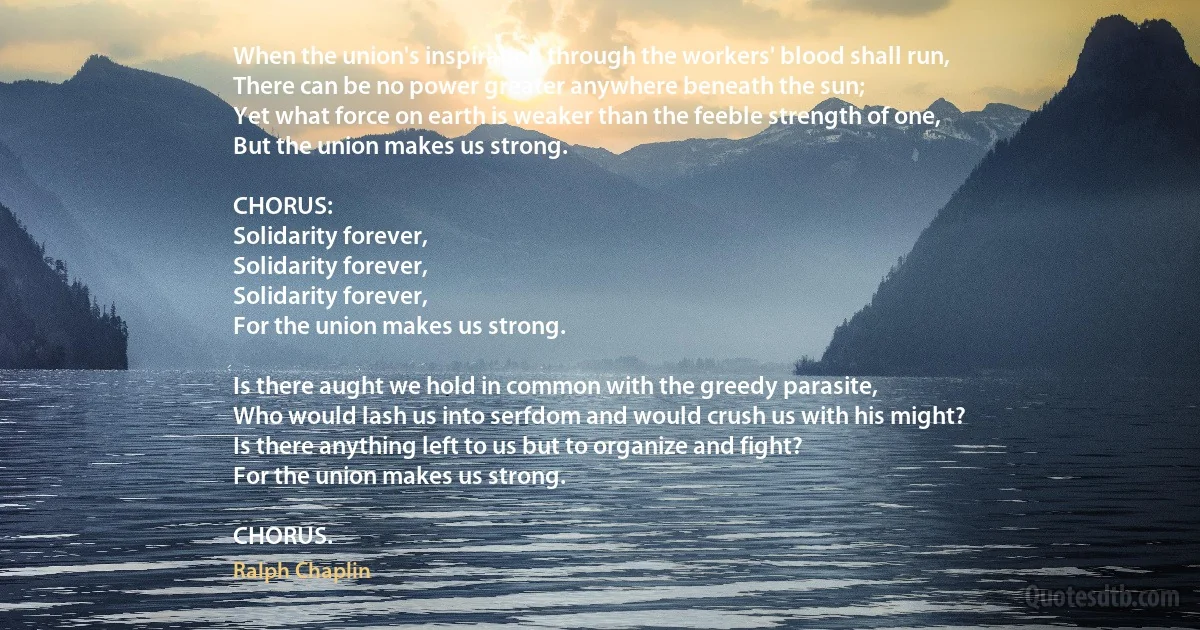 When the union's inspiration through the workers' blood shall run,
There can be no power greater anywhere beneath the sun;
Yet what force on earth is weaker than the feeble strength of one,
But the union makes us strong.

CHORUS:
Solidarity forever,
Solidarity forever,
Solidarity forever,
For the union makes us strong.

Is there aught we hold in common with the greedy parasite,
Who would lash us into serfdom and would crush us with his might?
Is there anything left to us but to organize and fight?
For the union makes us strong.

CHORUS. (Ralph Chaplin)