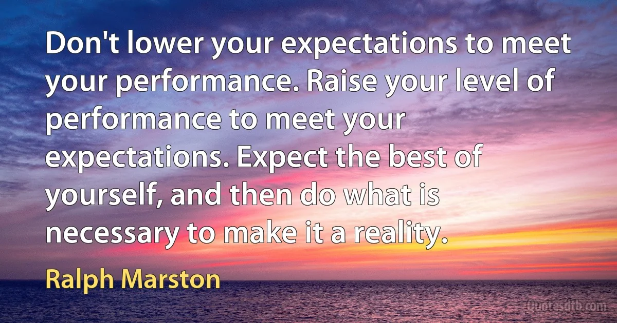 Don't lower your expectations to meet your performance. Raise your level of performance to meet your expectations. Expect the best of yourself, and then do what is necessary to make it a reality. (Ralph Marston)