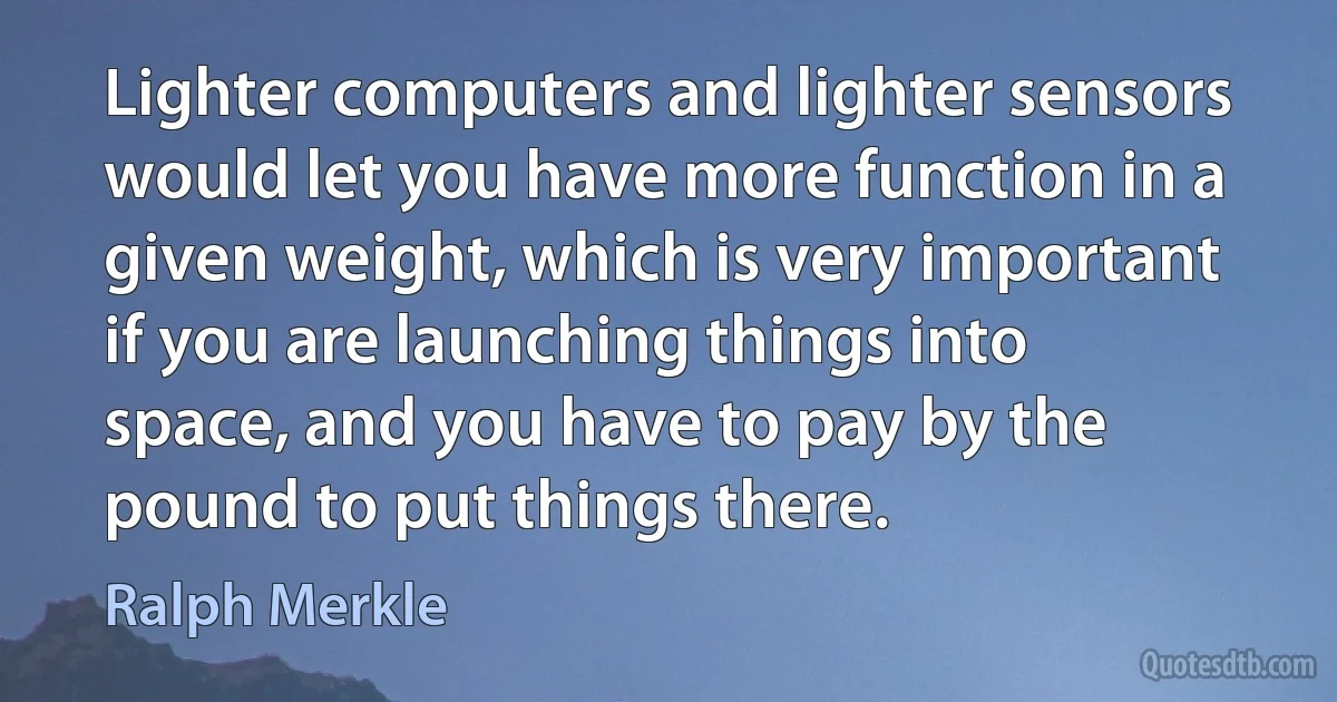 Lighter computers and lighter sensors would let you have more function in a given weight, which is very important if you are launching things into space, and you have to pay by the pound to put things there. (Ralph Merkle)